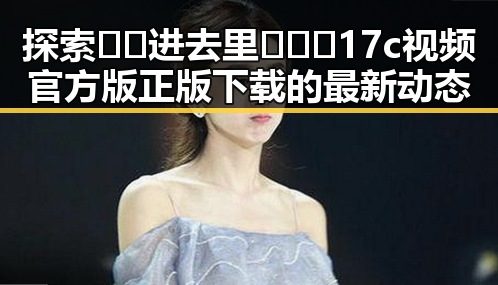 探索🔞🍌进去里❌❌❌17c视频官方版正版下载的最新动态