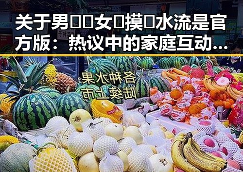 关于男🍌❌女🍑摸🐻水流是官方版：热议中的家庭互动话题