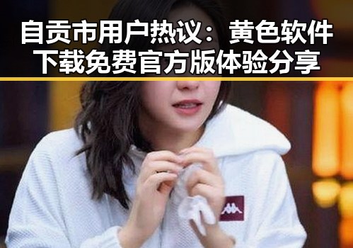自贡市用户热议：黄色软件下载免费官方版体验分享
