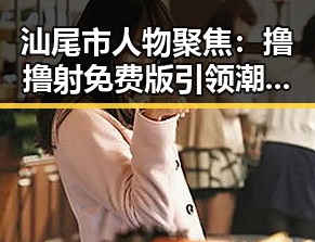 汕尾市人物聚焦:撸撸射免费版引领潮流变化