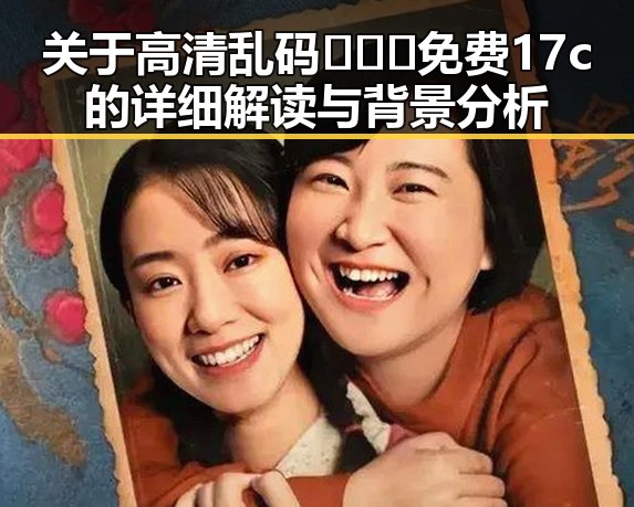 关于高清乱码🔞❌♋免费17c的详细解读与背景分析