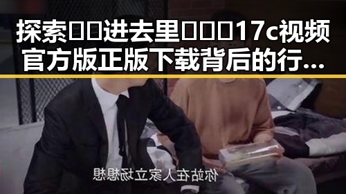 探索🔞🍌进去里❌❌❌17c视频官方版正版下载背后的行业动态
