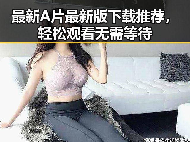 最新A片最新版下载推荐,轻松观看无需等待