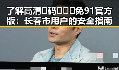 了解高清🈚码🔞❌♋免91官方版:长春市用户的安全指南