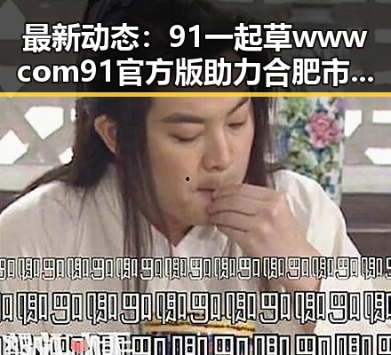 最新动态：91 一起草wwwcom91官方版助力合肥市娱乐生态升级