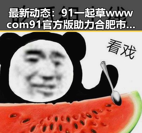 最新动态:91 一起草wwwcom91官方版助力合肥市娱乐生态升级