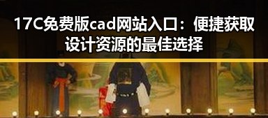 17C免费版cad网站入口：便捷获取设计资源的最佳选择