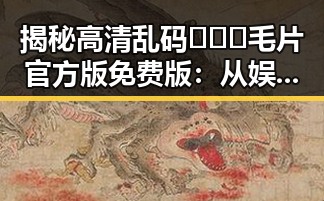 揭秘高清乱码🔞❌♋毛片官方版免费版:从娱乐圈到网络的反差魅力