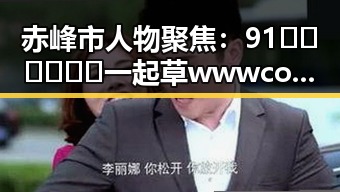 赤峰市人物聚焦：91🍆🍑🔞❌❌❌一起草wwwcom17免费官方版引发热议