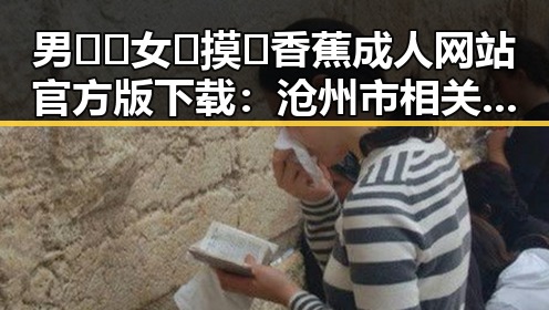 男🍌❌女🍑摸🐻香蕉成人网站官方版下载：沧州市相关资源介绍