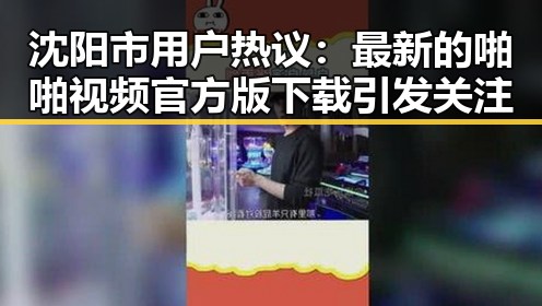 沈阳市用户热议:最新的啪啪视频官方版下载引发关注