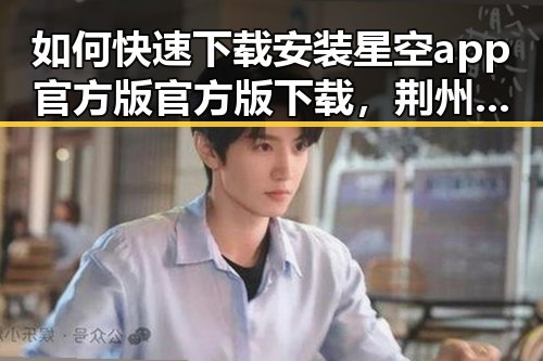如何快速下载安装星空app官方版官方版下载，荆州市用户的实用指南