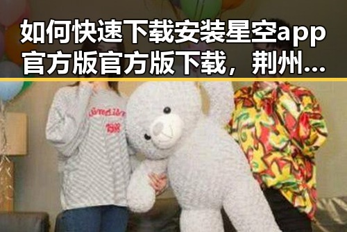 如何快速下载安装星空app官方版官方版下载,荆州市用户的实用指南