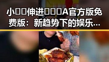 小🐔🐔伸进🈲🔞🔞A官方版免费版：新趋势下的娱乐内容探析