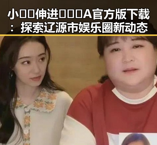 小🐔🐔伸进🈲🔞🔞A官方版下载:探索辽源市娱乐圈新动态
