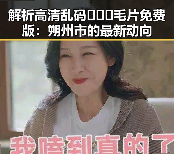 解析高清乱码🔞❌♋毛片免费版:朔州市的最新动向