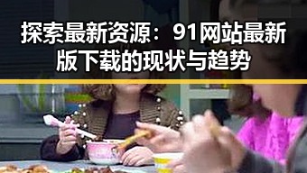 探索最新资源：91网站最新版下载的现状与趋势