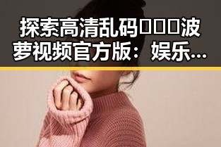 探索高清乱码🔞❌♋波萝视频官方版：娱乐圈中的新风尚