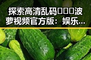 探索高清乱码🔞❌♋波萝视频官方版：娱乐圈中的新风尚