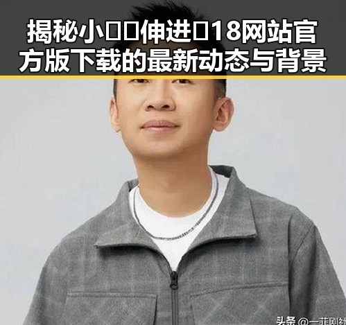 揭秘小🐔🐔伸进🈲18网站官方版下载的最新动态与背景