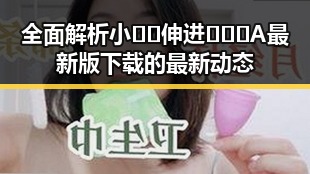 全面解析小🐔🐔伸进🈲🔞🔞A最新版下载的最新动态