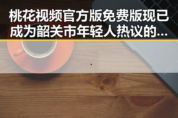 桃花视频官方版免费版现已成为韶关市年轻人热议的焦点
