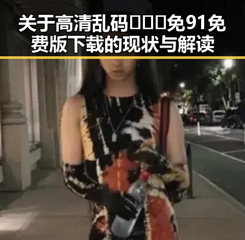关于高清乱码🔞❌♋免91免费版下载的现状与解读