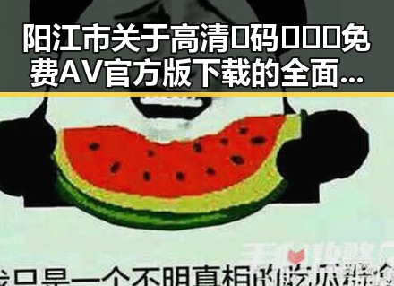 阳江市关于高清🈚码🔞❌♋免费AV官方版下载的全面指南