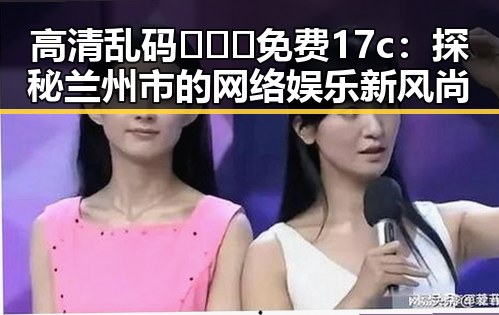 高清乱码🔞❌♋免费17c：探秘兰州市的网络娱乐新风尚