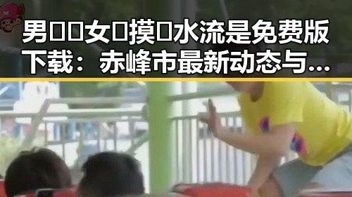 男🍌❌女🍑摸🐻水流是免费版下载:赤峰市最新动态与解析