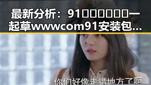 最新分析：91🍆🍑🔞❌❌❌一起草wwwcom91安装包下载现状与发展趋势