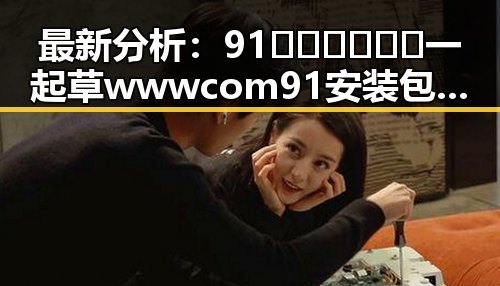 最新分析:91🍆🍑🔞❌❌❌一起草wwwcom91安装包下载现状与发展趋势
