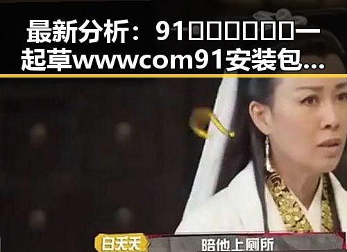 最新分析:91🍆🍑🔞❌❌❌一起草wwwcom91安装包下载现状与发展趋势