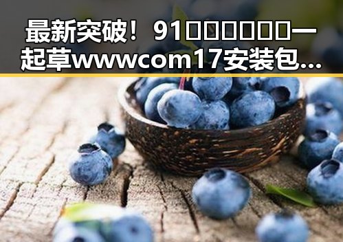 最新突破!91🍆🍑🔞❌❌❌一起草wwwcom17安装包下载现已上线