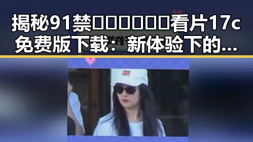 揭秘91禁🍆🍑🔞❌❌❌看片17c免费版下载：新体验下的争议与选择