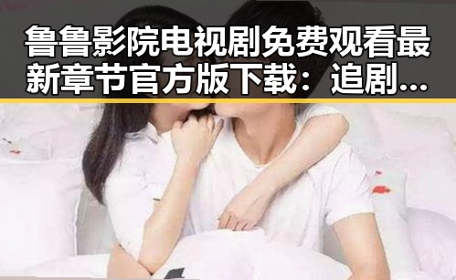 鲁鲁影院电视剧免费观看最新章节官方版下载:追剧新体验