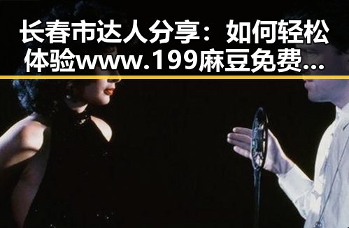 长春市达人分享：如何轻松体验www.199麻豆免费版官方版的乐趣