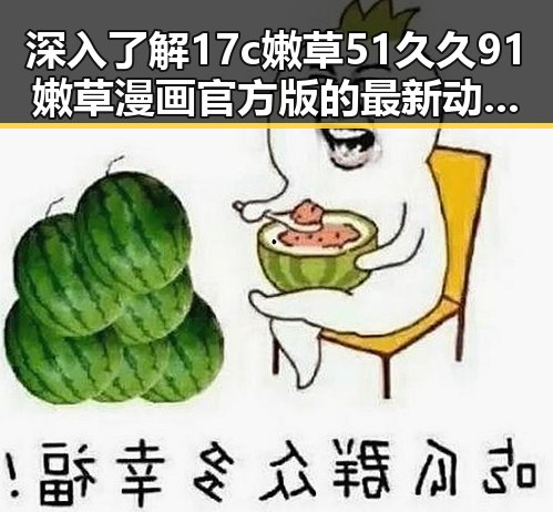深入了解17c嫩草51久久91嫩草漫画官方版的最新动态与应用