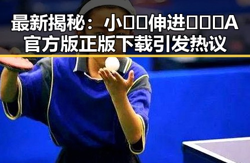 最新揭秘：小🐔🐔伸进🈲🔞🔞A官方版正版下载引发热议