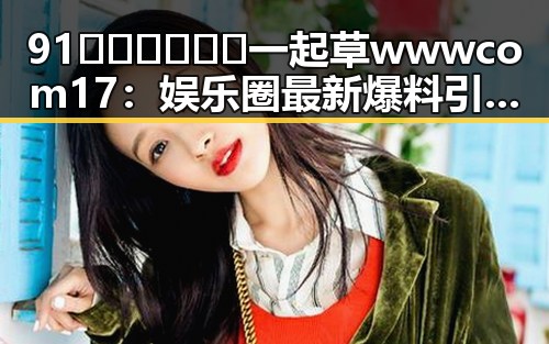91🍆🍑🔞❌❌❌一起草wwwcom17：娱乐圈最新爆料引发热议