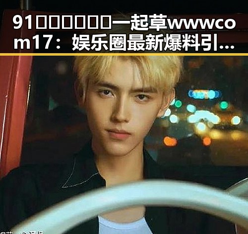 91🍆🍑🔞❌❌❌一起草wwwcom17:娱乐圈最新爆料引发热议