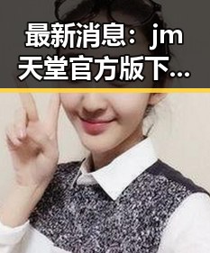 最新消息:jm天堂官方版下载现已火热上线,信阳市用户纷纷体验