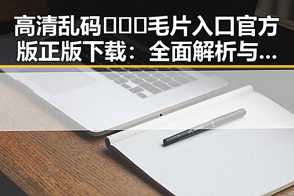 高清乱码🔞❌♋毛片入口官方版正版下载：全面解析与安全指南