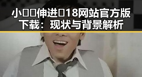 小🐔🐔伸进🈲18网站官方版下载：现状与背景解析