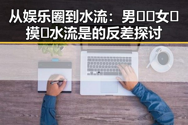 从娱乐圈到水流：男🍌❌女🍑摸🐻水流是的反差探讨