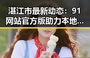 湛江市最新动态：91网站官方版助力本地信息精准传播