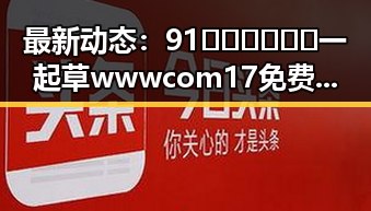 最新动态：91🍆🍑🔞❌❌❌一起草wwwcom17免费版引发关注