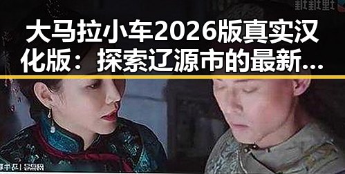 大马拉小车2026版真实汉化版：探索辽源市的最新动态