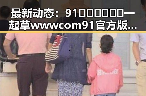 最新动态:91🍆🍑🔞❌❌❌一起草wwwcom91官方版引发广泛关注