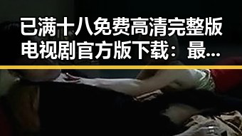 已满十八免费高清完整版电视剧官方版下载：最新资源解析与现状